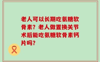 老人可以长期吃氨糖软骨素？老人做置换关节术后能吃氨糖软骨素钙片吗？