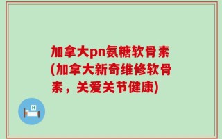 加拿大pn氨糖软骨素(加拿大新奇维修软骨素，关爱关节健康)