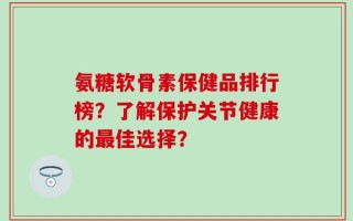 氨糖软骨素保健品排行榜？了解保护关节健康的最佳选择？