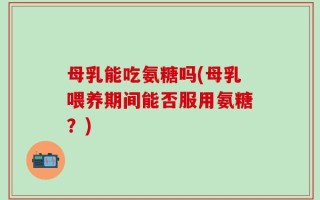 母乳能吃氨糖吗(母乳喂养期间能否服用氨糖？)
