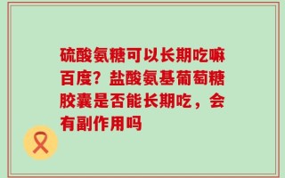 硫酸氨糖可以长期吃嘛百度？盐酸氨基葡萄糖胶囊是否能长期吃，会有副作用吗