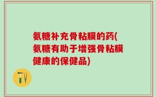 氨糖补充骨粘膜的药(氨糖有助于增强骨粘膜健康的保健品)