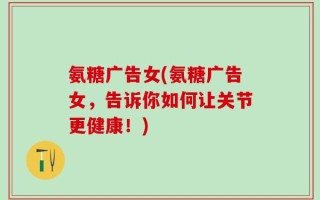 氨糖广告女(氨糖广告女，告诉你如何让关节更健康！)