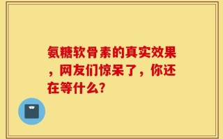 氨糖软骨素的真实效果，网友们惊呆了，你还在等什么？