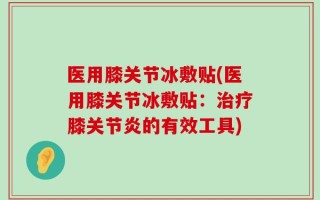 医用膝关节冰敷贴(医用膝关节冰敷贴：治疗膝关节炎的有效工具)