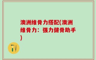 澳洲维骨力搭配(澳洲维骨力：强力健骨助手)