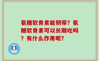 氨糖软骨素能韧带？氨糖软骨素可以长期吃吗？有什么作用呢？