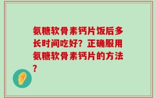氨糖软骨素钙片饭后多长时间吃好？正确服用氨糖软骨素钙片的方法？