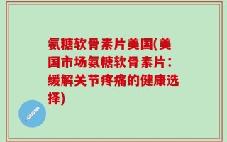 氨糖软骨素片美国(美国市场氨糖软骨素片：缓解关节疼痛的健康选择)