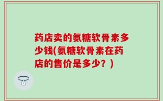 药店卖的氨糖软骨素多少钱(氨糖软骨素在药店的售价是多少？)