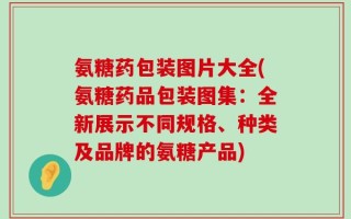 氨糖药包装图片大全(氨糖药品包装图集：全新展示不同规格、种类及品牌的氨糖产品)