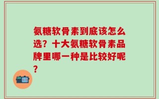 氨糖软骨素到底该怎么选？十大氨糖软骨素品牌里哪一种是比较好呢？