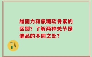 维固力和氨糖软骨素的区别？了解两种关节保健品的不同之处？