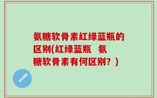 氨糖软骨素红绿蓝瓶的区别(红绿蓝瓶  氨糖软骨素有何区别？)