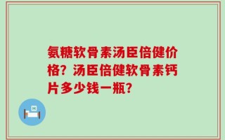 氨糖软骨素汤臣倍健价格？汤臣倍健软骨素钙片多少钱一瓶？