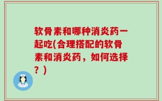 软骨素和哪种消炎药一起吃(合理搭配的软骨素和消炎药，如何选择？)