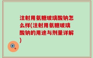 注射用氨糖玻璃酸钠怎么样(注射用氨糖玻璃酸钠的用途与剂量详解)