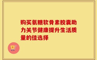 购买氨糖软骨素胶囊助力关节健康提升生活质量的佳选择