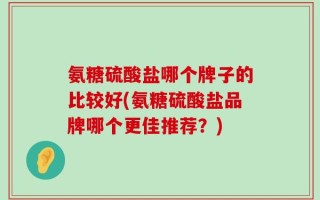 氨糖硫酸盐哪个牌子的比较好(氨糖硫酸盐品牌哪个更佳推荐？)
