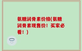 氨糖润骨素价格(氨糖润骨素现售价！买家必看！)