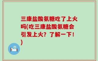 三康盐酸氨糖吃了上火吗(吃三康盐酸氨糖会引发上火？了解一下！)