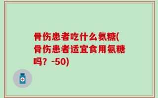 骨伤患者吃什么氨糖(骨伤患者适宜食用氨糖吗？-50)
