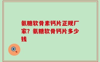 氨糖软骨素钙片正规厂家？氨糖软骨钙片多少钱