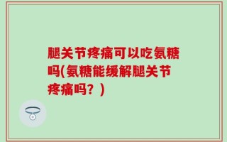 腿关节疼痛可以吃氨糖吗(氨糖能缓解腿关节疼痛吗？)