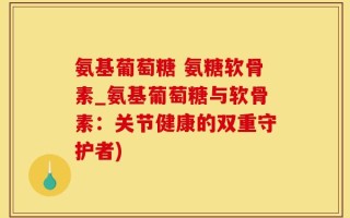 氨基葡萄糖 氨糖软骨素_氨基葡萄糖与软骨素：关节健康的双重守护者)
