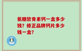 氨糖软骨素钙一盒多少钱？修正品牌钙片多少钱一盒？