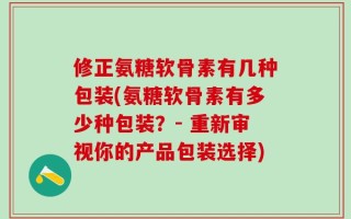 修正氨糖软骨素有几种包装(氨糖软骨素有多少种包装？- 重新审视你的产品包装选择)