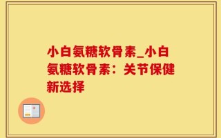小白氨糖软骨素_小白氨糖软骨素：关节保健新选择