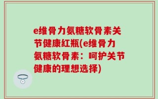 e维骨力氨糖软骨素关节健康红瓶(e维骨力氨糖软骨素：呵护关节健康的理想选择)