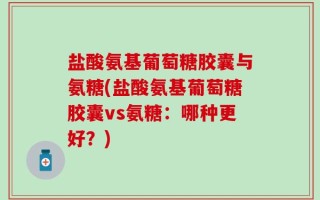 盐酸氨基葡萄糖胶囊与氨糖(盐酸氨基葡萄糖胶囊vs氨糖：哪种更好？)