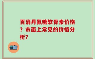 百消丹氨糖软骨素价格？市面上常见的价格分析？
