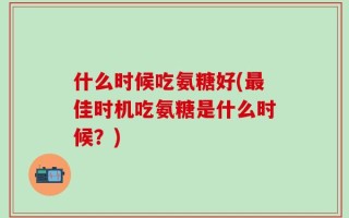 什么时候吃氨糖好(最佳时机吃氨糖是什么时候？)
