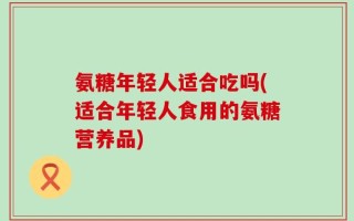 氨糖年轻人适合吃吗(适合年轻人食用的氨糖营养品)