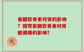 氨糖软骨素对肾的影响？探究氨糖软骨素对肾脏健康的影响？