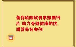 善存硫酸软骨素氨糖钙片 助力骨骼健康的优质营养补充剂