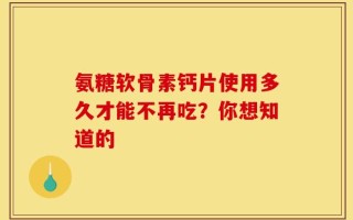 氨糖软骨素钙片使用多久才能不再吃？你想知道的