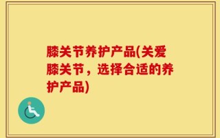 膝关节养护产品(关爱膝关节，选择合适的养护产品)