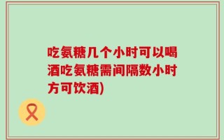吃氨糖几个小时可以喝酒吃氨糖需间隔数小时方可饮酒)