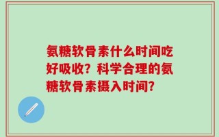 氨糖软骨素什么时间吃好吸收？科学合理的氨糖软骨素摄入时间？