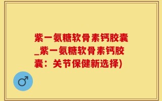 紫一氨糖软骨素钙胶囊_紫一氨糖软骨素钙胶囊：关节保健新选择)