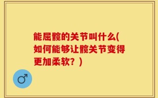 能屈髋的关节叫什么(如何能够让髋关节变得更加柔软？)