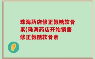 珠海药店修正氨糖软骨素(珠海药店开始销售修正氨糖软骨素