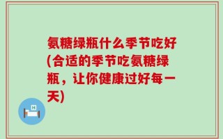 氨糖绿瓶什么季节吃好(合适的季节吃氨糖绿瓶，让你健康过好每一天)