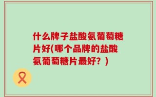 什么牌子盐酸氨葡萄糖片好(哪个品牌的盐酸氨葡萄糖片最好？)