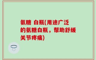 氨糖 白瓶(用途广泛的氨糖白瓶，帮助舒缓关节疼痛)