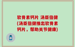 软骨素钙片 汤臣倍健(汤臣倍健推出软骨素钙片，帮助关节健康)
